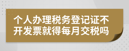 个人办理税务登记证不开发票就得每月交税吗