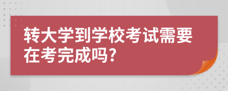 转大学到学校考试需要在考完成吗?