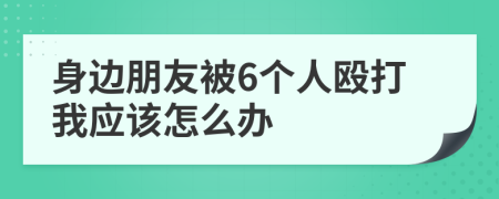 身边朋友被6个人殴打我应该怎么办