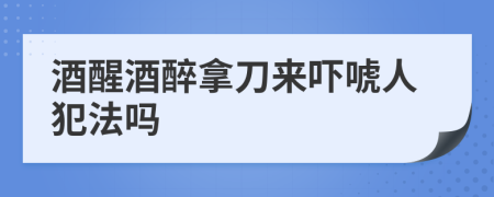 酒醒酒醉拿刀来吓唬人犯法吗