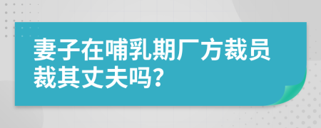 妻子在哺乳期厂方裁员裁其丈夫吗？