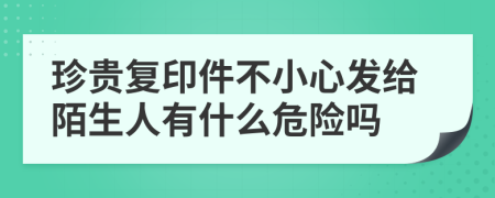 珍贵复印件不小心发给陌生人有什么危险吗