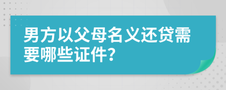 男方以父母名义还贷需要哪些证件？