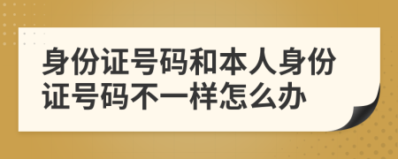 身份证号码和本人身份证号码不一样怎么办