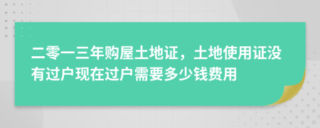 二零一三年购屋土地证，土地使用证没有过户现在过户需要多少钱费用