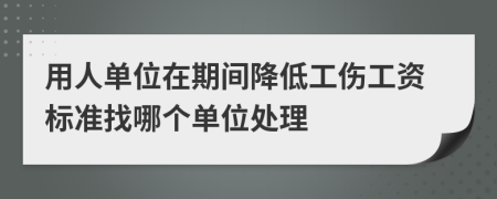 用人单位在期间降低工伤工资标准找哪个单位处理
