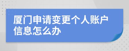 厦门申请变更个人账户信息怎么办