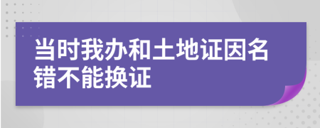 当时我办和土地证因名错不能换证