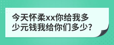 今天怀柔xx你给我多少元钱我给你们多少?