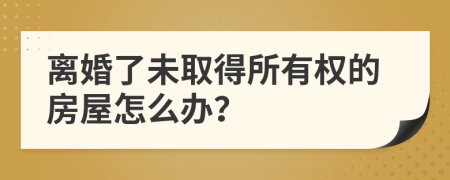 离婚了未取得所有权的房屋怎么办？
