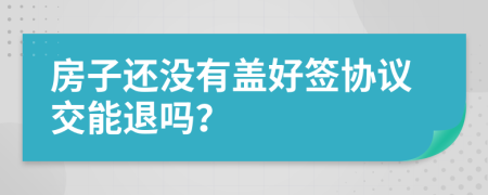 房子还没有盖好签协议交能退吗？