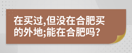 在买过,但没在合肥买的外地;能在合肥吗？