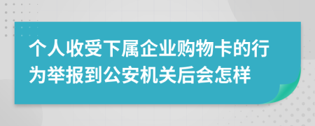 个人收受下属企业购物卡的行为举报到公安机关后会怎样