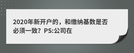 2020年新开户的，和缴纳基数是否必须一致？PS:公司在