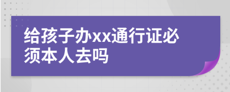 给孩子办xx通行证必须本人去吗