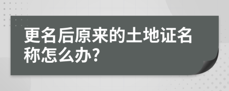 更名后原来的土地证名称怎么办?