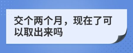 交个两个月，现在了可以取出来吗