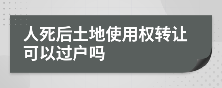 人死后土地使用权转让可以过户吗