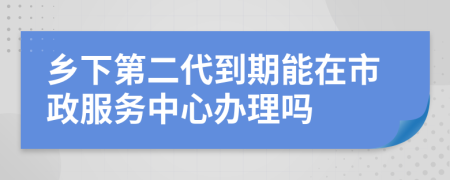 乡下第二代到期能在市政服务中心办理吗