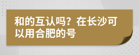 和的互认吗？在长沙可以用合肥的号