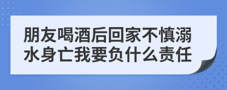 朋友喝酒后回家不慎溺水身亡我要负什么责任