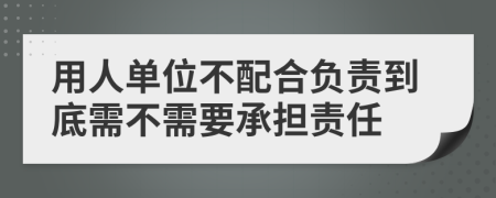 用人单位不配合负责到底需不需要承担责任