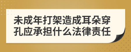 未成年打架造成耳朵穿孔应承担什么法律责任