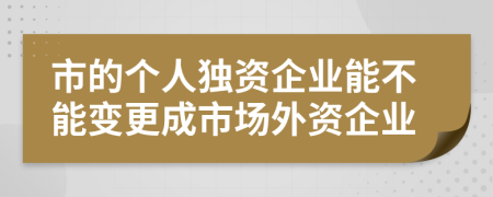 市的个人独资企业能不能变更成市场外资企业