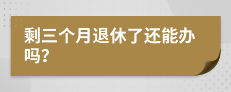剩三个月退休了还能办吗？