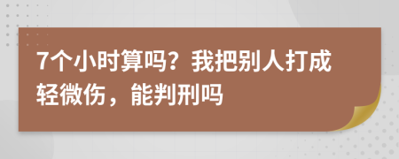 7个小时算吗？我把别人打成轻微伤，能判刑吗