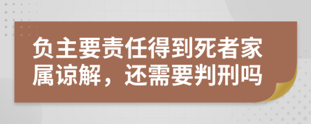 负主要责任得到死者家属谅解，还需要判刑吗