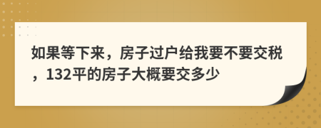 如果等下来，房子过户给我要不要交税，132平的房子大概要交多少