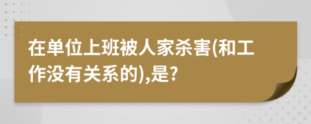 在单位上班被人家杀害(和工作没有关系的),是?
