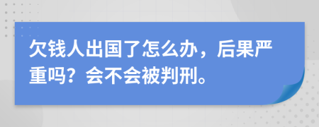 欠钱人出国了怎么办，后果严重吗？会不会被判刑。