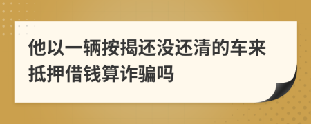 他以一辆按揭还没还清的车来抵押借钱算诈骗吗