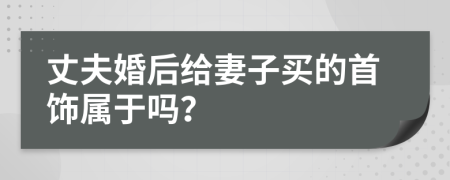 丈夫婚后给妻子买的首饰属于吗？