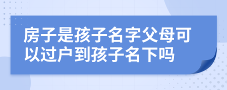 房子是孩子名字父母可以过户到孩子名下吗