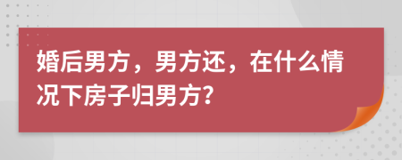 婚后男方，男方还，在什么情况下房子归男方？