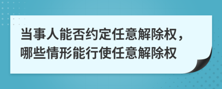 当事人能否约定任意解除权，哪些情形能行使任意解除权