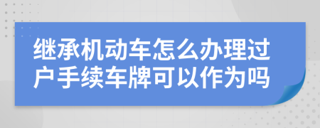 继承机动车怎么办理过户手续车牌可以作为吗