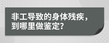 非工导致的身体残疾，到哪里做鉴定？