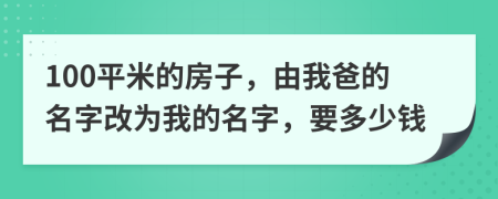 100平米的房子，由我爸的名字改为我的名字，要多少钱