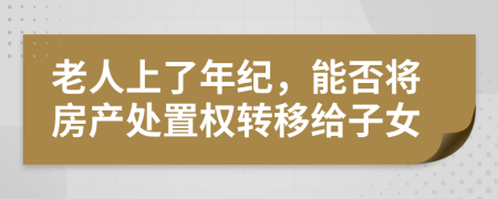 老人上了年纪，能否将房产处置权转移给子女