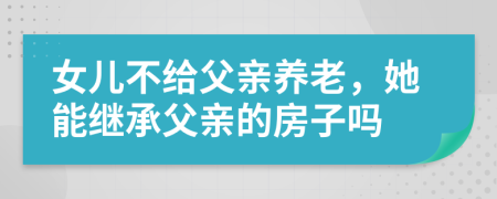 女儿不给父亲养老，她能继承父亲的房子吗