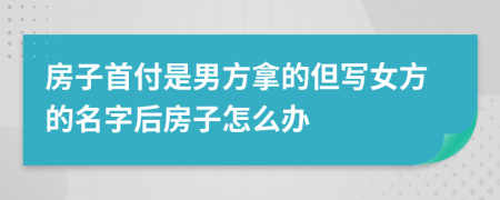 房子首付是男方拿的但写女方的名字后房子怎么办