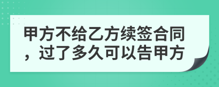 甲方不给乙方续签合同，过了多久可以告甲方