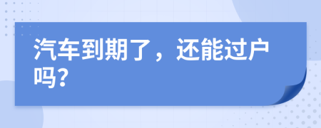 汽车到期了，还能过户吗？