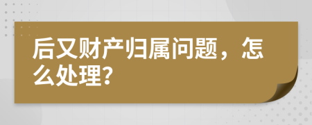 后又财产归属问题，怎么处理？