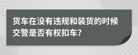 货车在没有违规和装货的时候交警是否有权扣车？