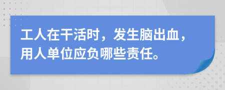 工人在干活时，发生脑出血，用人单位应负哪些责任。